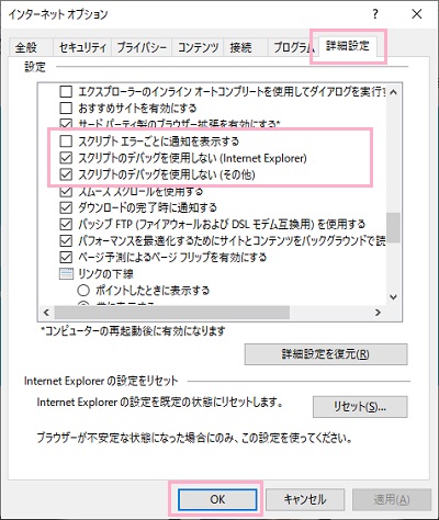 インターネットオプションが表示されたら「詳細設定」タブから設定項目をスクロールして、「スクリプトエラーごとに通知を表示する」のチェックボックスをオフに、「スクリプトのデバッグを使用しない（Internet Explorer）・（その他）」のチェックボックスをオンにして「OK」をクリック