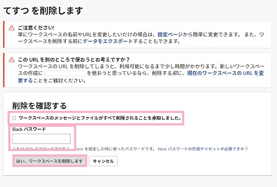 「ワークスペースのメッセージとファイルがすべて削除されることを承知しました。」のチェックボックスをオンにし「Slackパスワード」欄にパスワードを入力し「はい、ワークスペースを削除します」ボタンをクリック