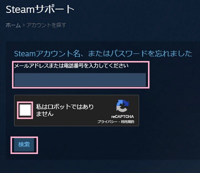 「メールアドレスまたは電話番号を入力してください」欄へSteamアカウントで使用していたメールアドレスor電話番号を入力→「私はロボットではありません」のチェックボックスをクリックして認証→「検索」ボタンをクリック