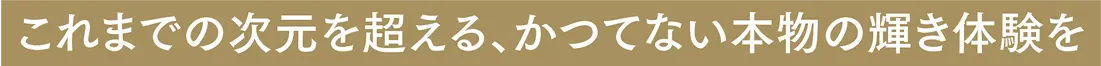 これまでの次元を超える、かつてない本物の輝き体験を