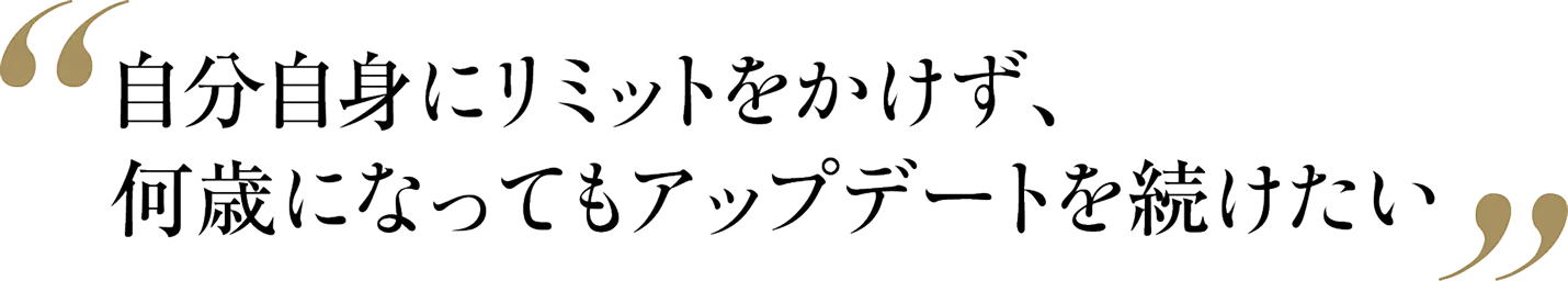 自分自身にリミットをかけず、何歳になってもアップデートを続けたい