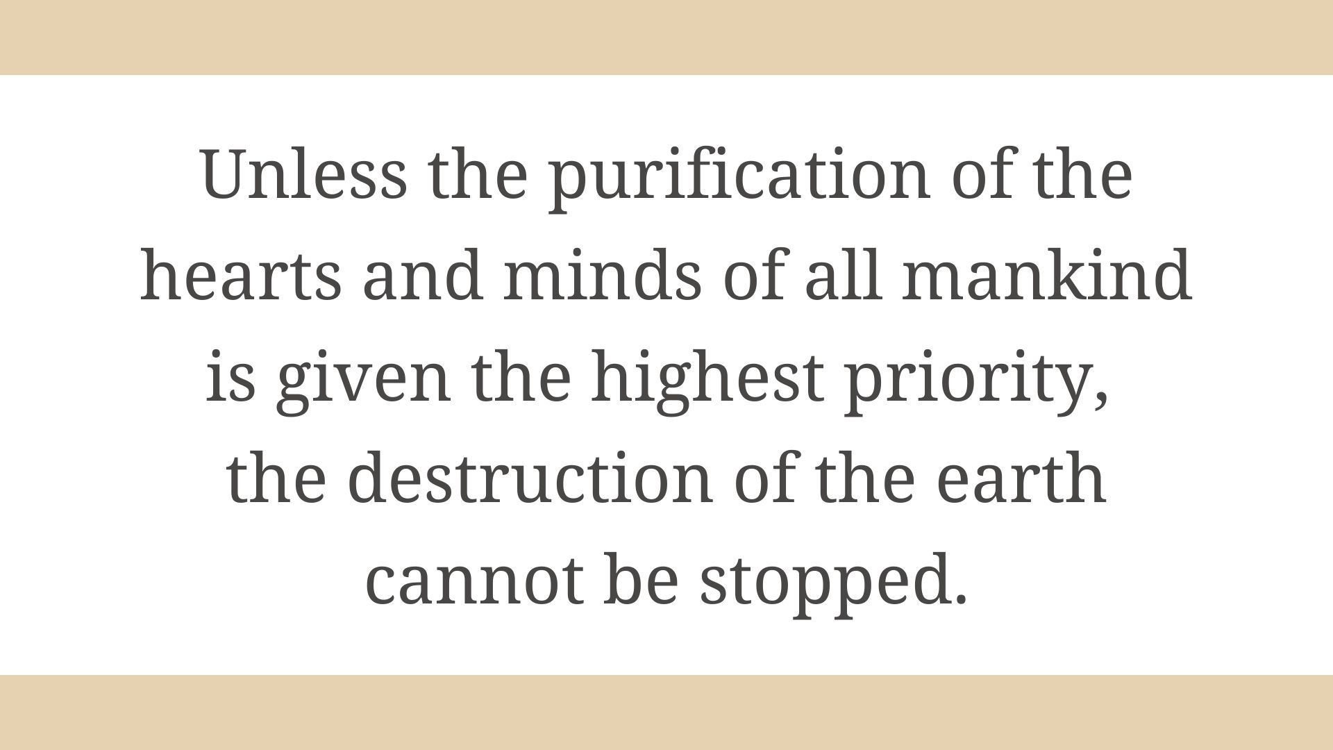 Unless the purification of the hearts and minds of all mankind is given the highest priority, the destruction of the earth cannot be stopped.