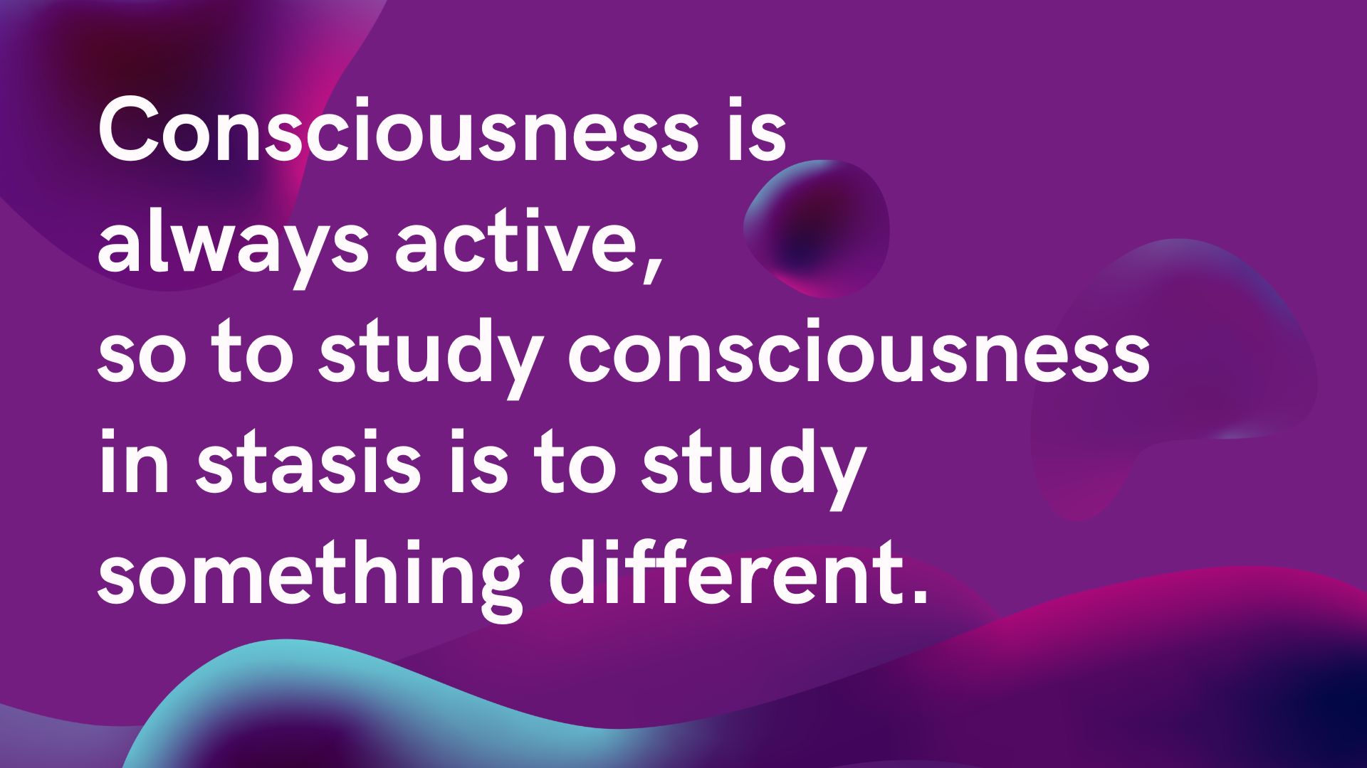 Consciousness is always active, so to study consciousness in stasis is to study something different.