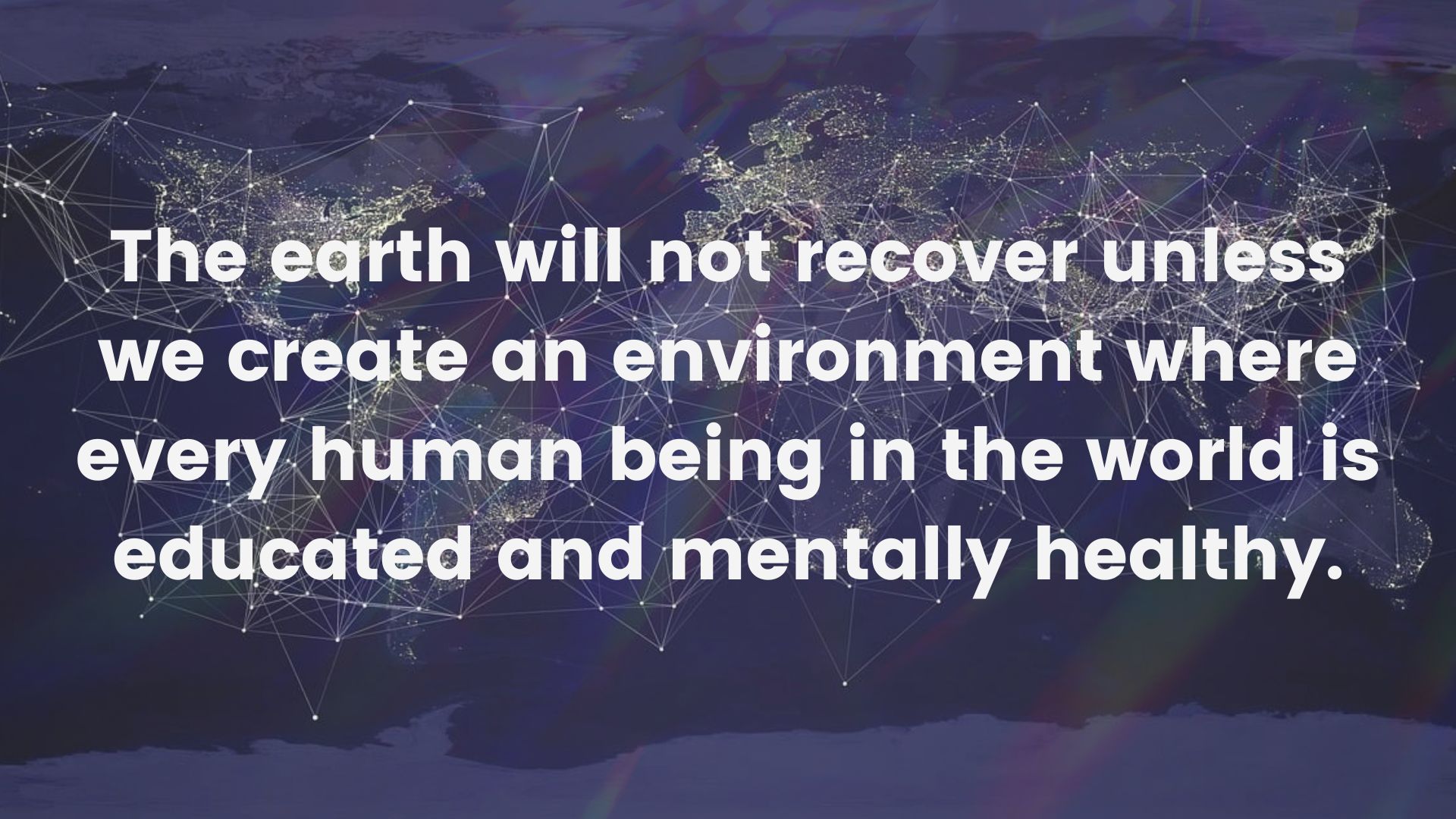 The earth will not recover unless we create an environment where every human being in the world is educated and mentally healthy.
