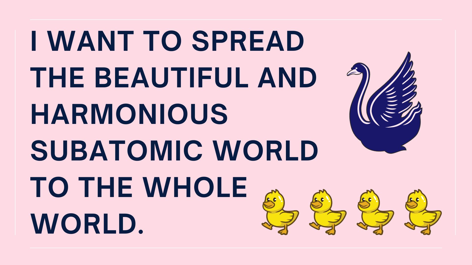 I want to spread the beautiful and harmonious subatomic world to the whole world.
