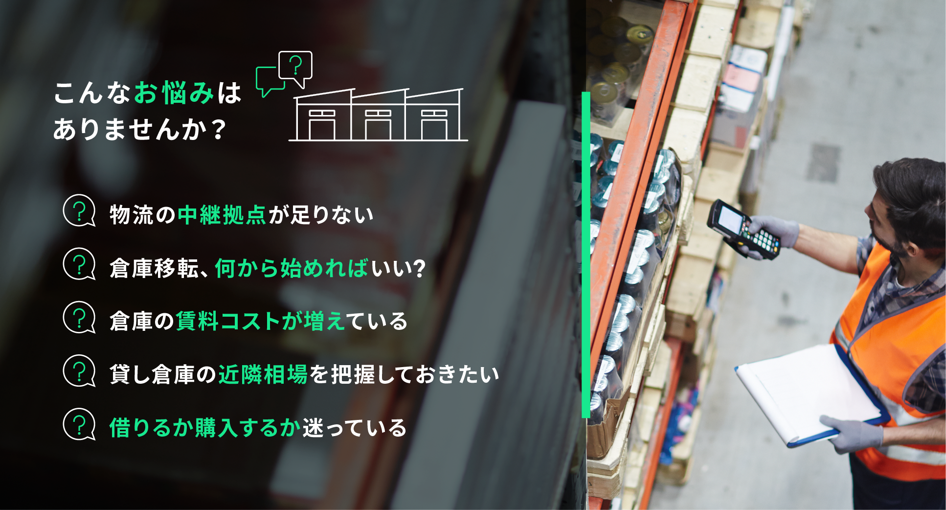 こんなお悩みはありませんか？物流の中継拠点が足りない。倉庫移転、何から始めればいいの？借りるか購入するか迷っている。近隣の複数拠点をまとめたい。移転検討中だが提示されている条件は適正なの？倉庫の賃料コストが増えている？貸し倉庫の近隣相場を把握しておきたい。