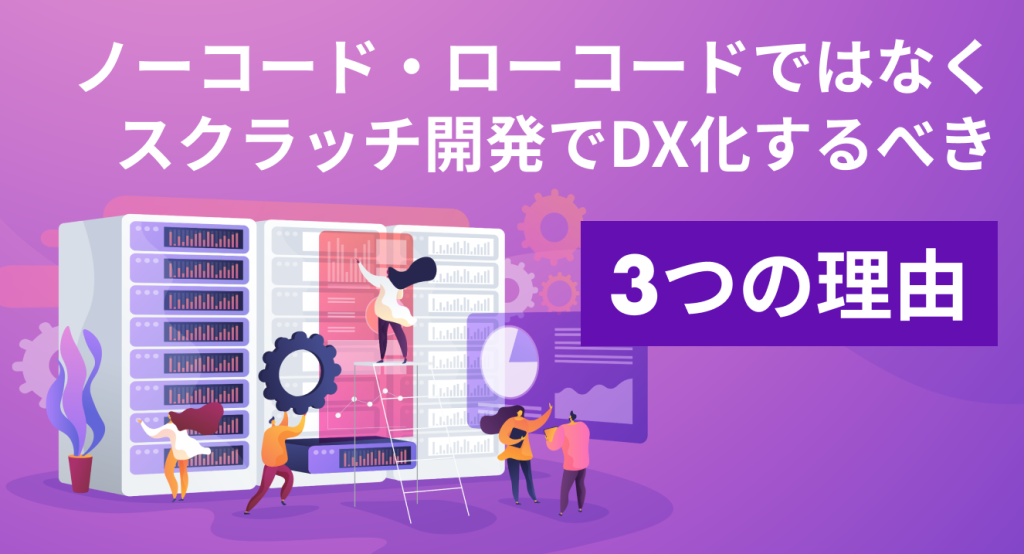 ノーコード・ローコードではなく、スクラッチ開発でDX化するべき3つの理由