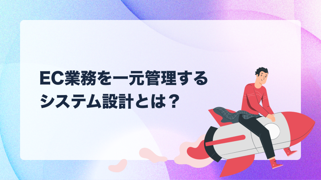 EC業務を一元管理するシステム設計とは？複雑化する業務を効率化する方法を徹底解説