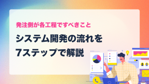 システム開発の流れを7ステップで解説｜発注側が各工程ですべきこと
