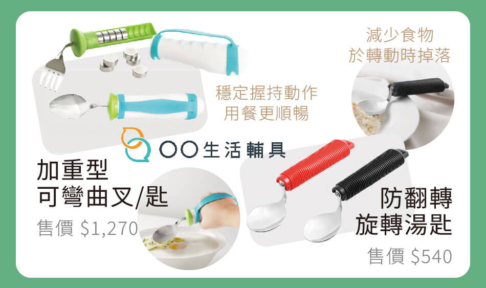 OO生活輔具 加重型可彎曲叉/匙 穩定握持動作,用餐更順暢 售價1270 / 防翻轉湯匙 減少食物於轉動時掉落 售價540