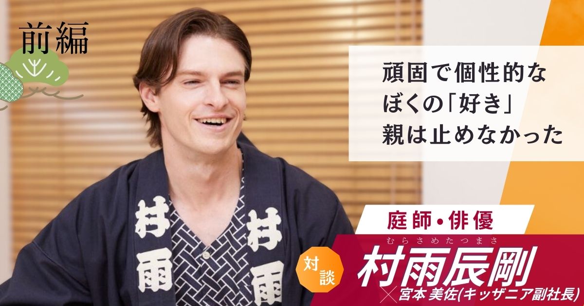 【前編】こどもの「好き」をただ見守った親——大きな夢を叶えた原点｜庭師・俳優 村雨辰剛 × キッザニア副社長対談