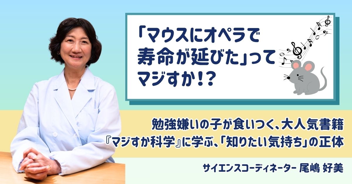 【夏休み自由研究にも】「オペラでマウスの寿命が延びた」ってマジすか！？　勉強嫌いの子が食いつく、大人気書籍『マジすか科学』に学ぶ、「知りたい気持ち」の正体