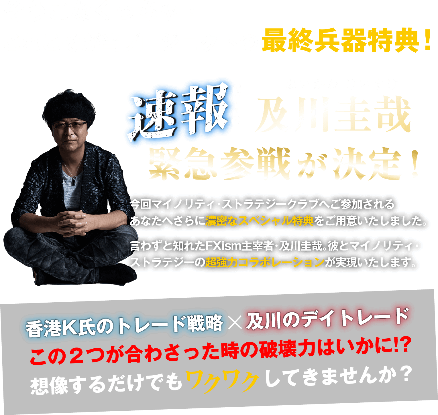 速報!及川圭哉緊急参戦が決定！今回マイノリティ・ストラテジークラブへご参加される
あなたへさらに濃密なスペシャル特典をご用意いたしました。言わずと知れたFXism主宰者・及川圭哉。彼とマイノリティ・ストラテジーの超強力コラボレーションが実現いたします。