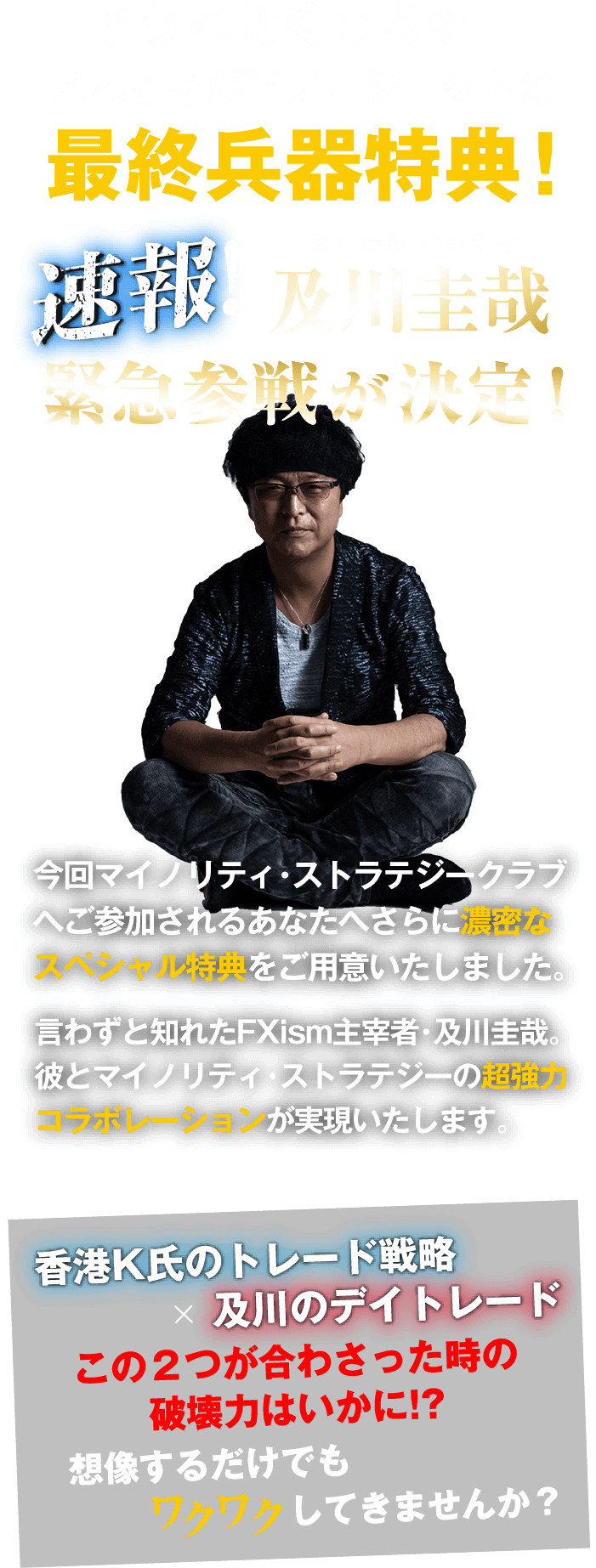 速報!及川圭哉緊急参戦が決定！今回マイノリティ・ストラテジークラブへご参加される
あなたへさらに濃密なスペシャル特典をご用意いたしました。言わずと知れたFXism主宰者・及川圭哉。彼とマイノリティ・ストラテジーの超強力コラボレーションが実現いたします。