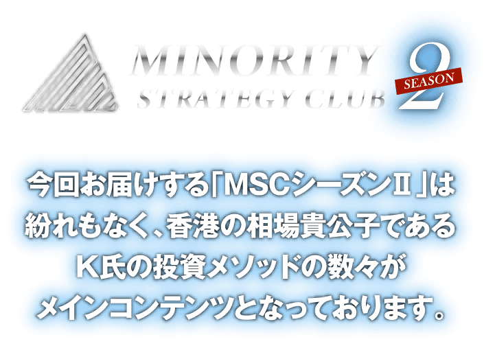 MINORITYSTRATEGY CLUB2 season今回お届けする「MSCシーズンⅡ」は紛れもなく、
			香港の相場貴公子であるK氏の投資メソッドの数々がメインコンテンツとなっております。