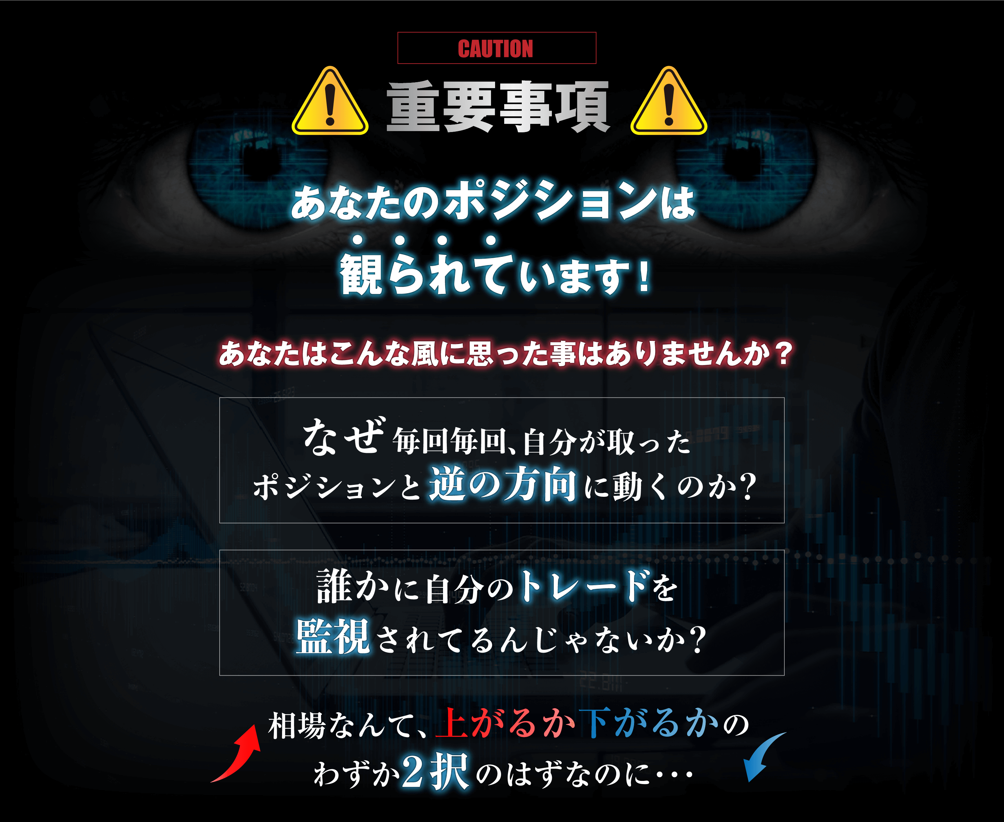 あなたのポジションは観られています！あなたはこんな風に思った事はありませんか？なぜ毎回毎回、自分が取ったポジションと逆の方向に動くのか？誰かに自分のトレードを監視されてるんじゃないか？相場なんて、上がるか下がるかのわずか2択のはずなのに・・・