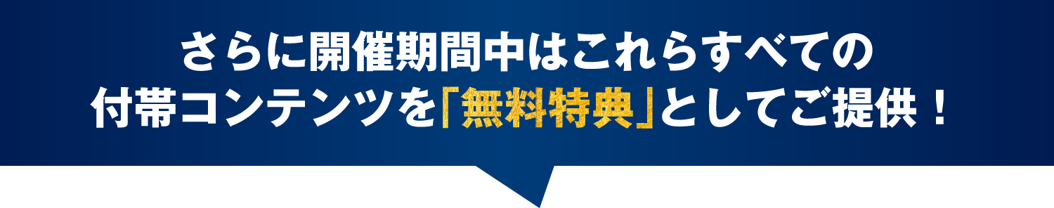 さらに開催期間中はこれらすべての付帯コンテンツを「無料特典」としてご提供！