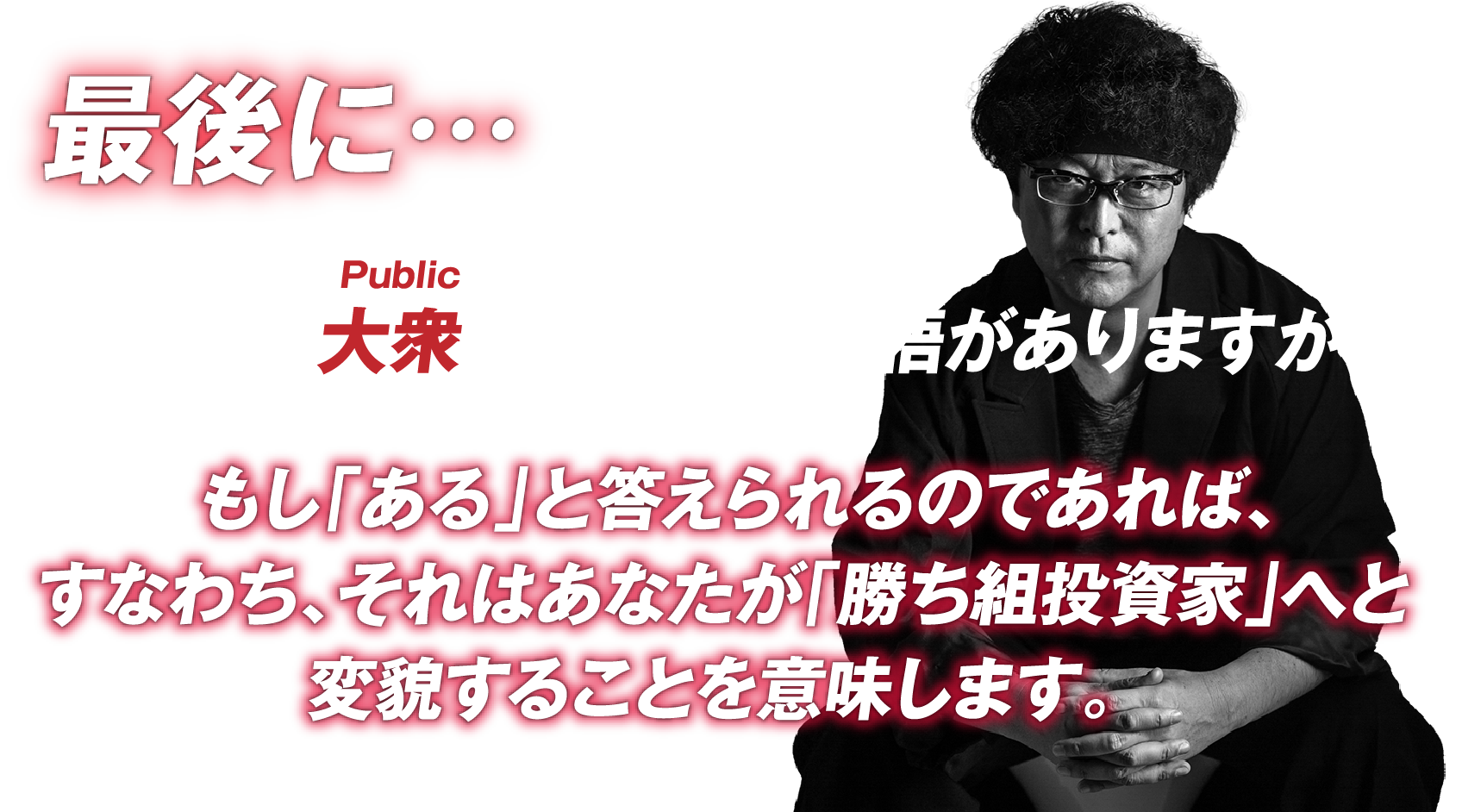 最後に…あなたは大衆を敵に回す覚悟がありますか？もし「ある」と答えられるのであれば、
すなわち、それはあなたが「勝ち組投資家」へと変貌することを意味します。
