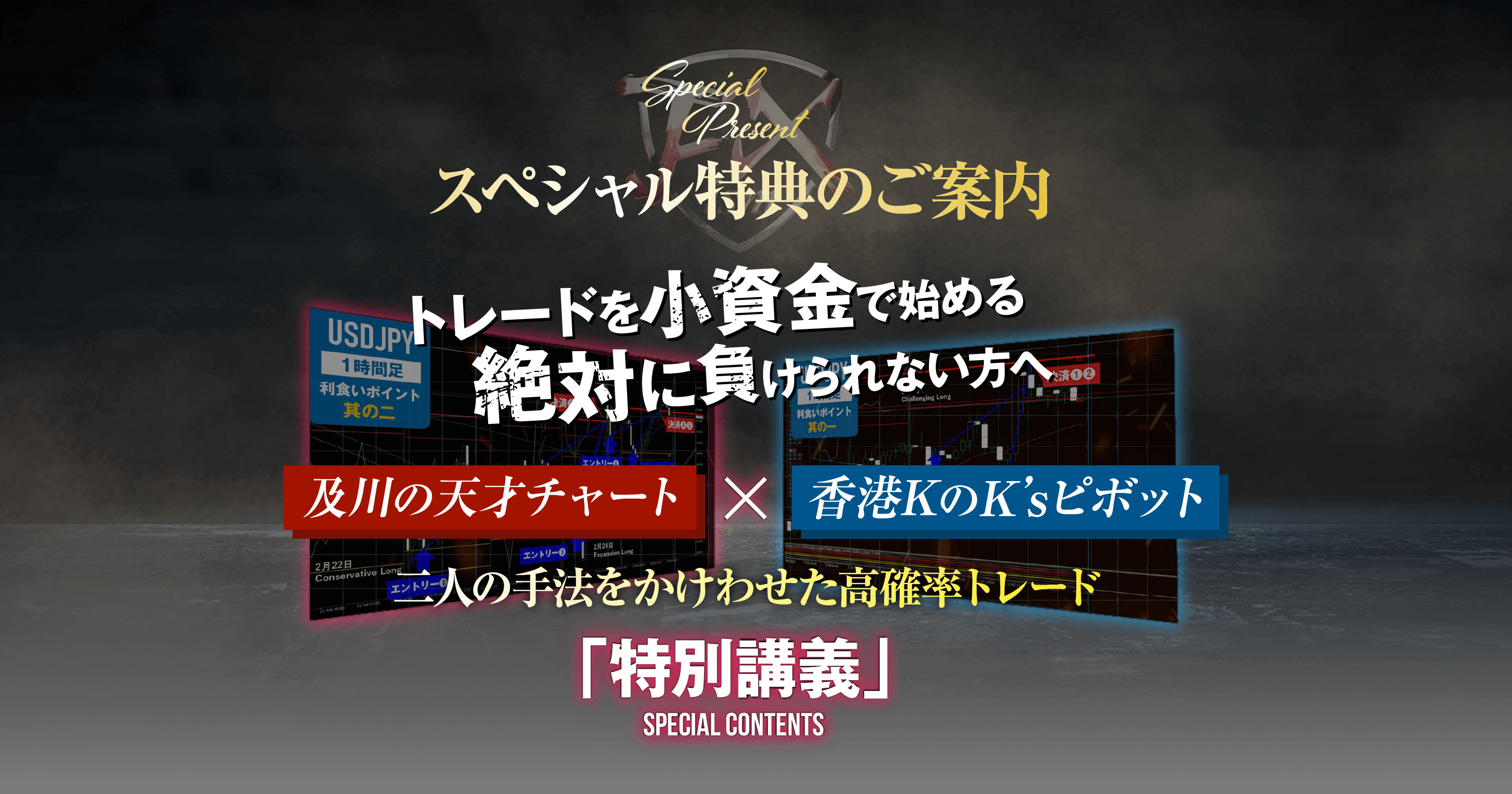 スペシャル特典のご案内トレードを小資金で始める絶対に負けられない方へ及川の天才チャートX香港KのK’sピボット二人の手法をかけわせた高確率トレード「特別講義」SPECIAL CONTENTS