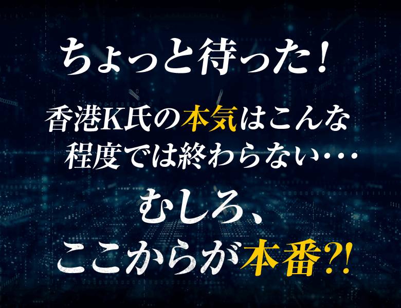 ちょっと待った！香港K氏の本気はこんな程度では終わらない・・・むしろ、ここからが本番?!