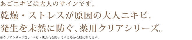 あごニキビは大人のサインです。乾燥・ストレスが原因の大人ニキビ。発生を未然に防ぐ、薬用クリアシリーズ。※クリアシリーズはニキビ・肌あれを防いですこやかな肌に整えます。