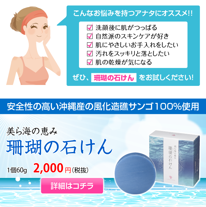 こんなお悩みを持つアナタにオススメ！！ぜひ、「珊瑚の石けん」をお試しください！美ら海の恵み「珊瑚の石けん」1個60g　2,000円（税抜）安全性の高い沖縄産の風化造礁サンゴ100%使用