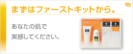 まずはファーストキットから。あなたの肌で実感してください。