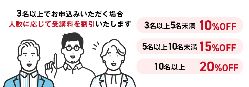 対象カリキュラムを3名以上でお申し込みいただく場合、人数に応じて受講料を割引いたします。・3名以上5名未満：10％OFF・5名以上10名未満：15％OFF・10名以上：20％OFF