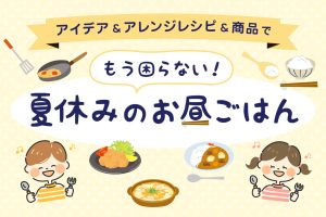 夏休みの昼ごはんを乗り切るアイデア・アレンジレシピ・おすすめ商品大紹介！