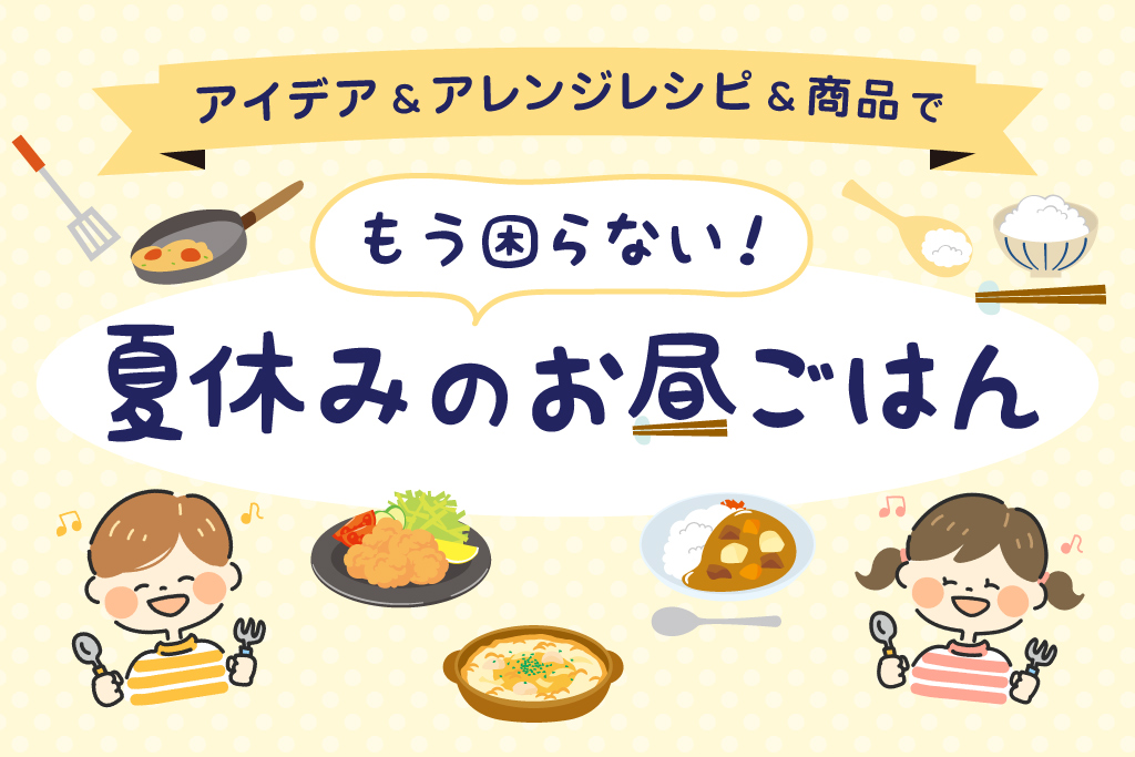 夏休みの昼ごはんを乗り切るアイデア・アレンジレシピ・おすすめ商品大紹介!