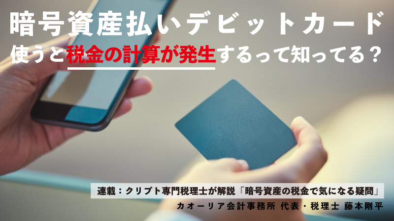 クレカみたいに買い物できる「暗号資産払いデビットカード」。使うと税金の計算が発生するって知ってる？（カオーリア会計事務所 藤本剛平）