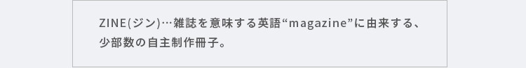 ZINE(ジン)…雑誌を意味する英語“magazine”に由来する、少部数の自主制作冊子