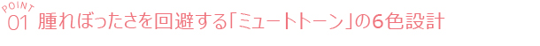point01 腫れぼったさを回避する「ミュートトーン」の6色設計