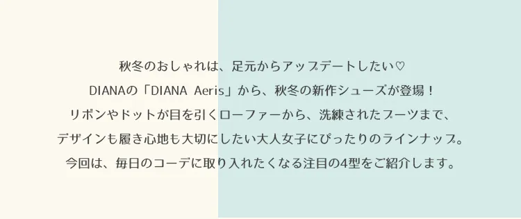 秋冬のおしゃれは、足元からアップデートしたい♡DIANAの「DIANA Aeris」から、秋冬の新作シューズが登場！リボンやドットが目を引くローファーから、洗練されたブーツまで、デザインも履き心地も大切にしたい大人女子にぴったりのラインナップ。今回は、毎日のコーデに取り入れたくなる注目の5型をご紹介します。