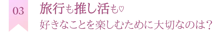 旅行も推し活も♡ 好きなことを楽しむために大切なのは？