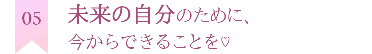 未来の自分のために、今からできることを♡