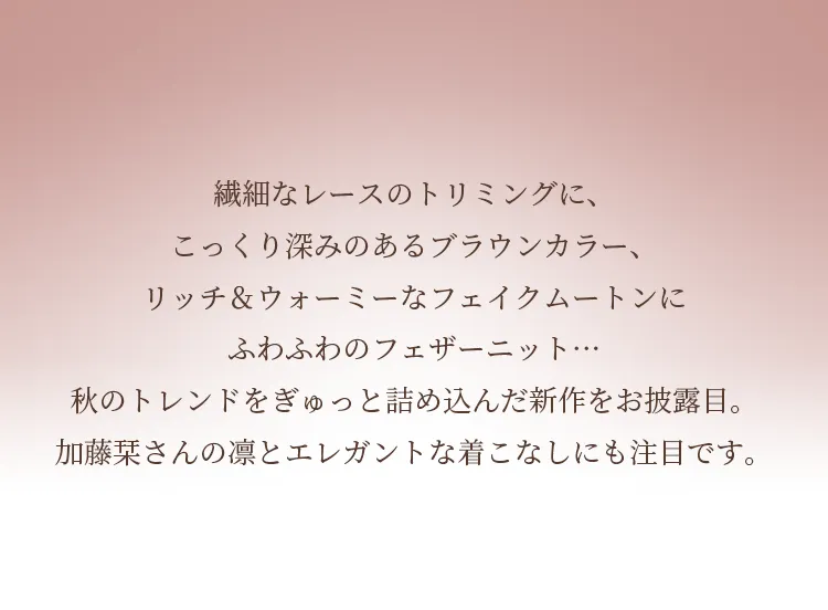 繊細なレースのトリミングに、こっくり深みのあるブラウンカラー、リッチ＆ウォーミーなフェイクムートンにふわふわのフェザーニット…秋のトレンドをぎゅっと詰め込んだ新作をお披露目。加藤栞さんの凛とエレガントな着こなしにも注目です。