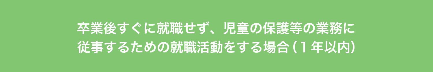 卒業後すぐに就職せず、
児童の保護等の業務に従事するための
就職活動をする場合（１年以内）