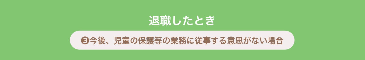退職したとき
❸今後、児童の保護等の業務に従事する意思がない場合