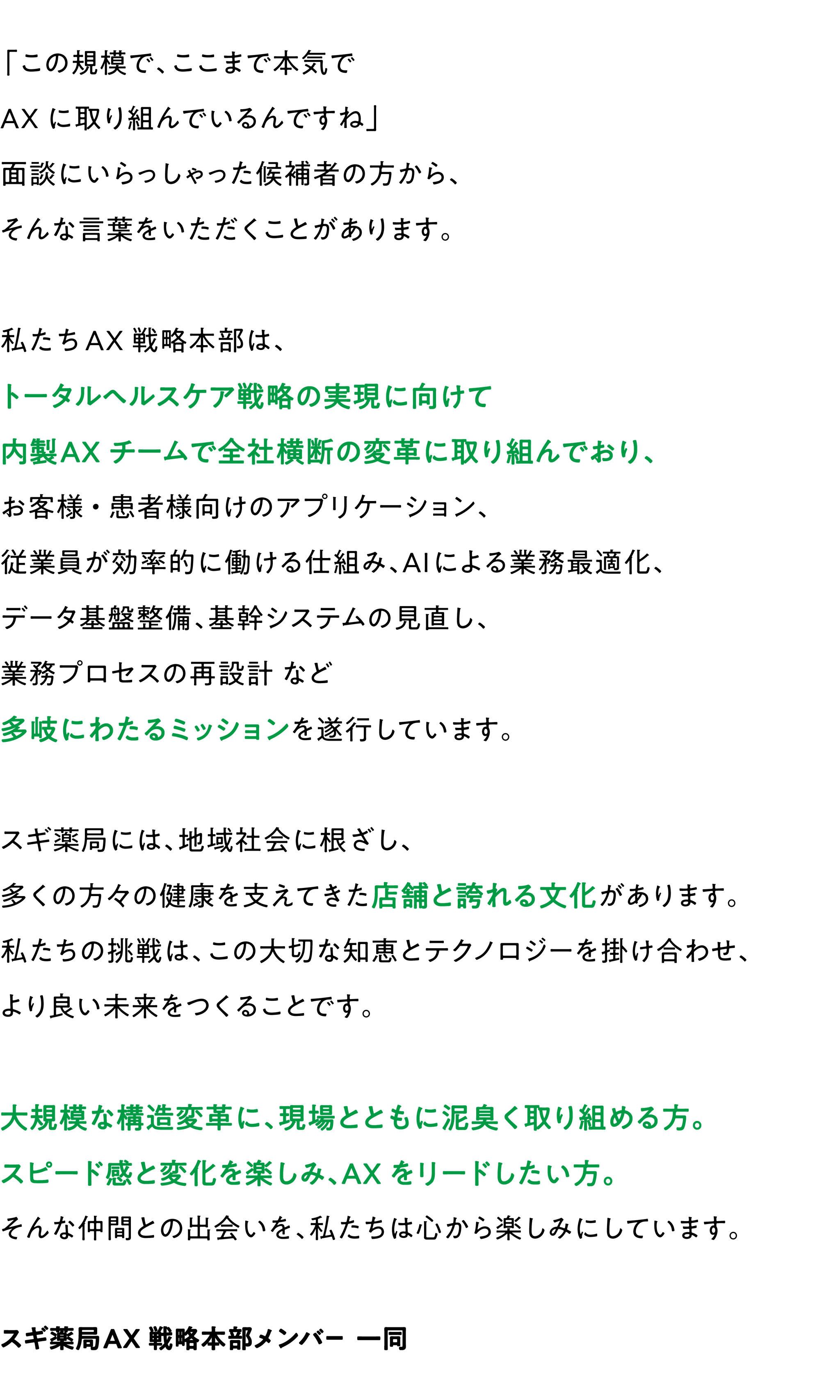 スギ薬局AX戦略本部は、デジタル技術でお客様のより良い生活をサポートするチームです。お客様の声とデータに基づき、新たな価値と体験を創造します。
スギ薬局が長年培ってきた信頼と実績を武器に、革新的なアイデアとスピーディーな実行力で、ドラッグストア業界の未来を切り拓きます。
変化を楽しみ、お客様のために情熱を持って取り組める方を求めています。私たちと共に、お客様の利便性向上と新サービス創出に挑戦しませんか？
スギ薬局AX戦略本部メンバー一同