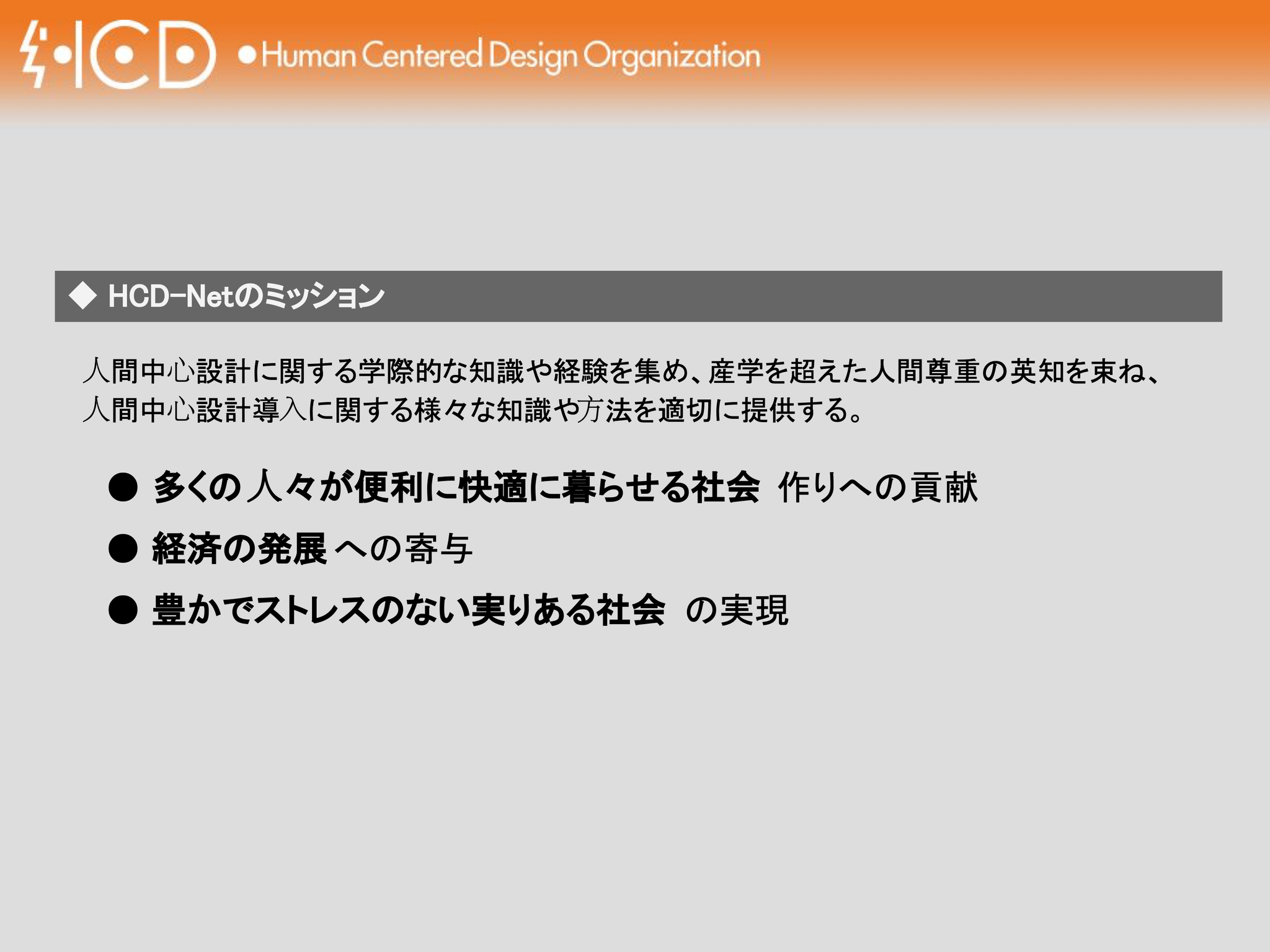 プレゼンテーションスライドの画像で、上部にはオレンジ色の帯があり、左端に「HCD」と稲妻のようなシンボルを組み合わせたロゴ、その右に「Human Centered Design Organization」と記されています。
中央にはグレーの帯状のテキストボックスがあり、左端に白い菱形アイコンと、日本語で「HCD-Netのミッション」と書かれています。
その下の本文テキストは以下の通りです:
「人間中心設計に関する学際的な知識や経験を集め、産学を超えた人間尊重の英知を束ね、人間中心設計導入に関する様々な知識や方法を適切に提供する。」
続けて、黒い丸(●)の箇条書きが3つあります:
● 多くの人々が便利に快適に暮らせる社会 作りへの貢献
● 経済の発展への寄与
● 豊かでストレスのない実りある社会 の実現