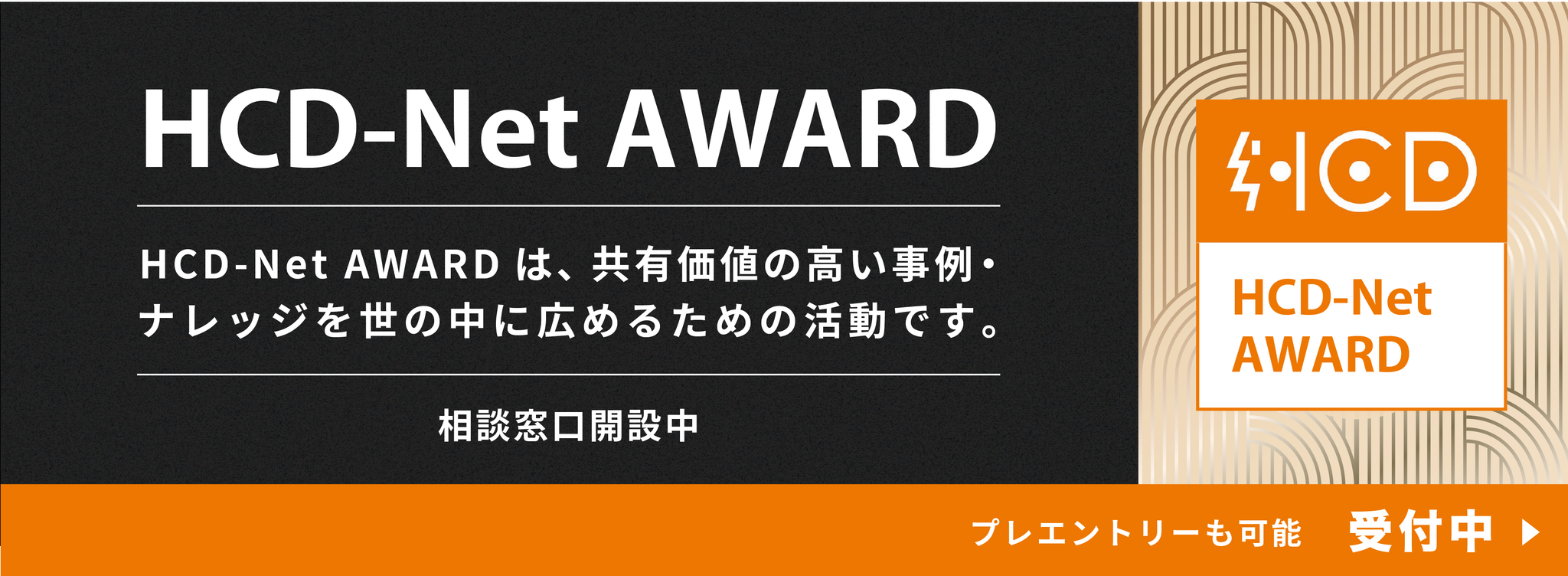 HCD-Net AWARD（エイチシーディー・ネット アワード）の通年用キービジュアル画像。
画像上部の黒い背景部分には、大きな白文字で「HCD-Net AWARD」とあり、その下にアワードの概要として「HCD-Net AWARDは、共有価値の高い事例・ナレッジを世の中に広めるための活動です。」という説明文、さらに「相談窓口開設中」と書かれています。
画像右側には、HCD-Netのロゴ（オレンジ色のアイコンと文字の組み合わせ）と、その下にオレンジ色の文字で「HCD-Net AWARD」と書かれたロゴマークが配置されています。
画像下部のオレンジ色の帯には、「プレエントリーも可能 受付中 ▶」というステータスが記載されています。
この代替テキストは、画像内のすべてのテキストを漏らさず記述し、ロゴの存在とその中に含まれるテキスト（HCD-Net AWARD）も明記しています。また、アワードの目的と現在の受付状況という、この画像が伝えたい主要な情報が読み手に伝わるように構成されています。