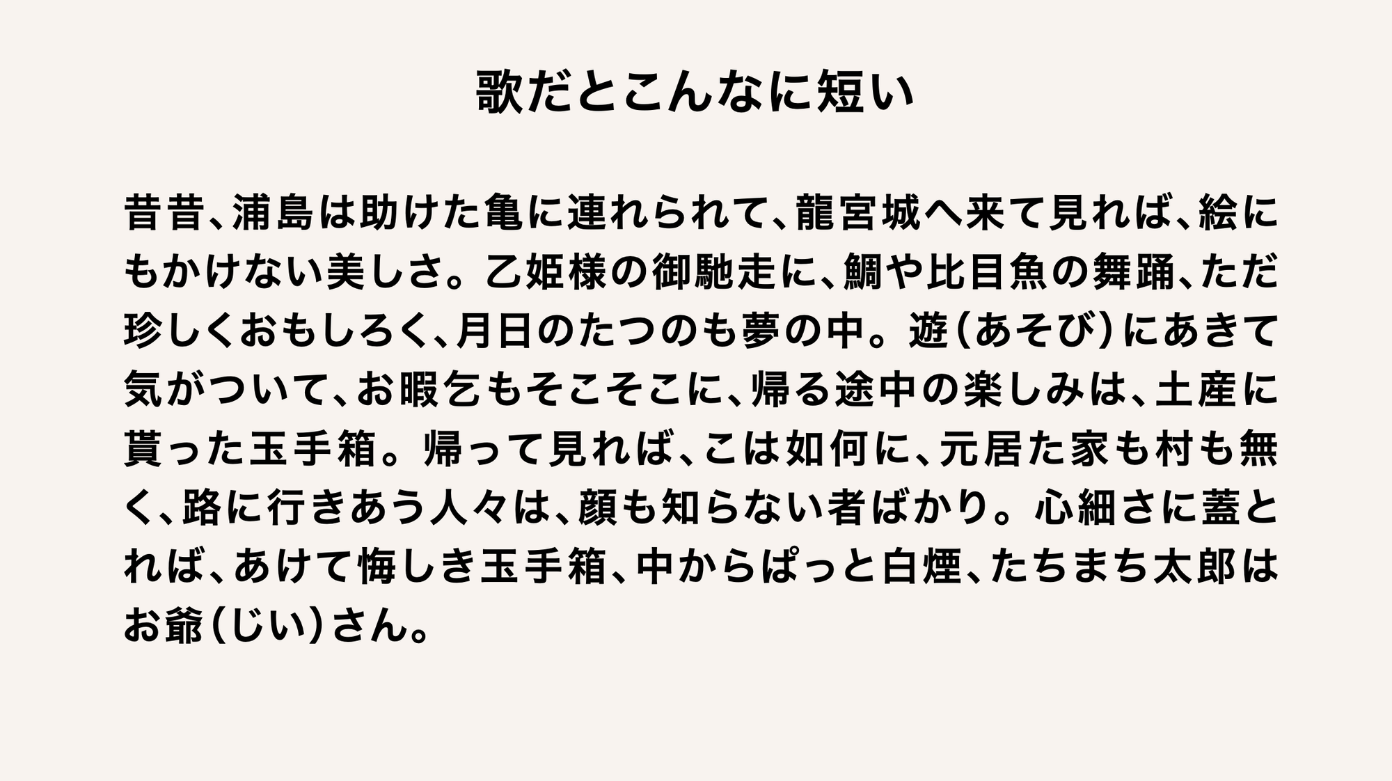 ●歌だとこんなに短い
昔昔、浦島は助けた亀に連れられて、龍宮城へ来て見れば、絵にもかけない美しさ。乙姫様の御馳走に、鯛や比目魚の舞踊、ただ珍しくおもしろく、月日のたつのも夢の中。遊（あそび）にあきて気がついて、お暇乞もそこそこに、帰る途中の楽しみは、土産に貰った玉手箱。帰って見れば、こは如何に、元居た家も村も無く、路に行きあう人々は、顔も知らない者ばかり。心細さに蓋とれば、あけて悔しき玉手箱、中からぱっと白煙、たちまち太郎はお爺（じい）さん。