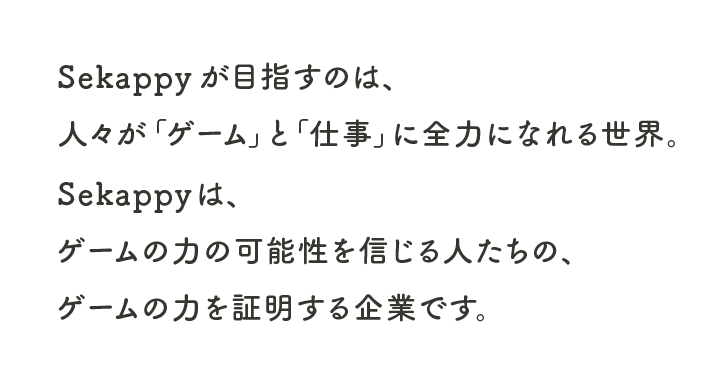 Sekappyが目指すのは、
人々が「ゲーム」と「仕事」に全力になれる世界。
Sekappyは、
ゲームの力の可能性を信じる人たちの、
ゲームの力を証明する企業です。