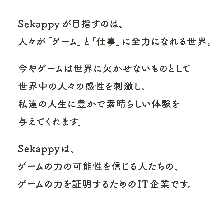 Sekappyが目指すのは、
人々が「ゲーム」と「仕事」に全力になれる世界。
今やゲームは世界に欠かせないものとして
世界中の人々の感性を刺激し、
私達の人生に豊かで素晴らしい
体験を与えてくれます。
Sekappyは、ゲームの力の可能性を信じる人たちの、
ゲームの力を証明するためのIT企業です。
