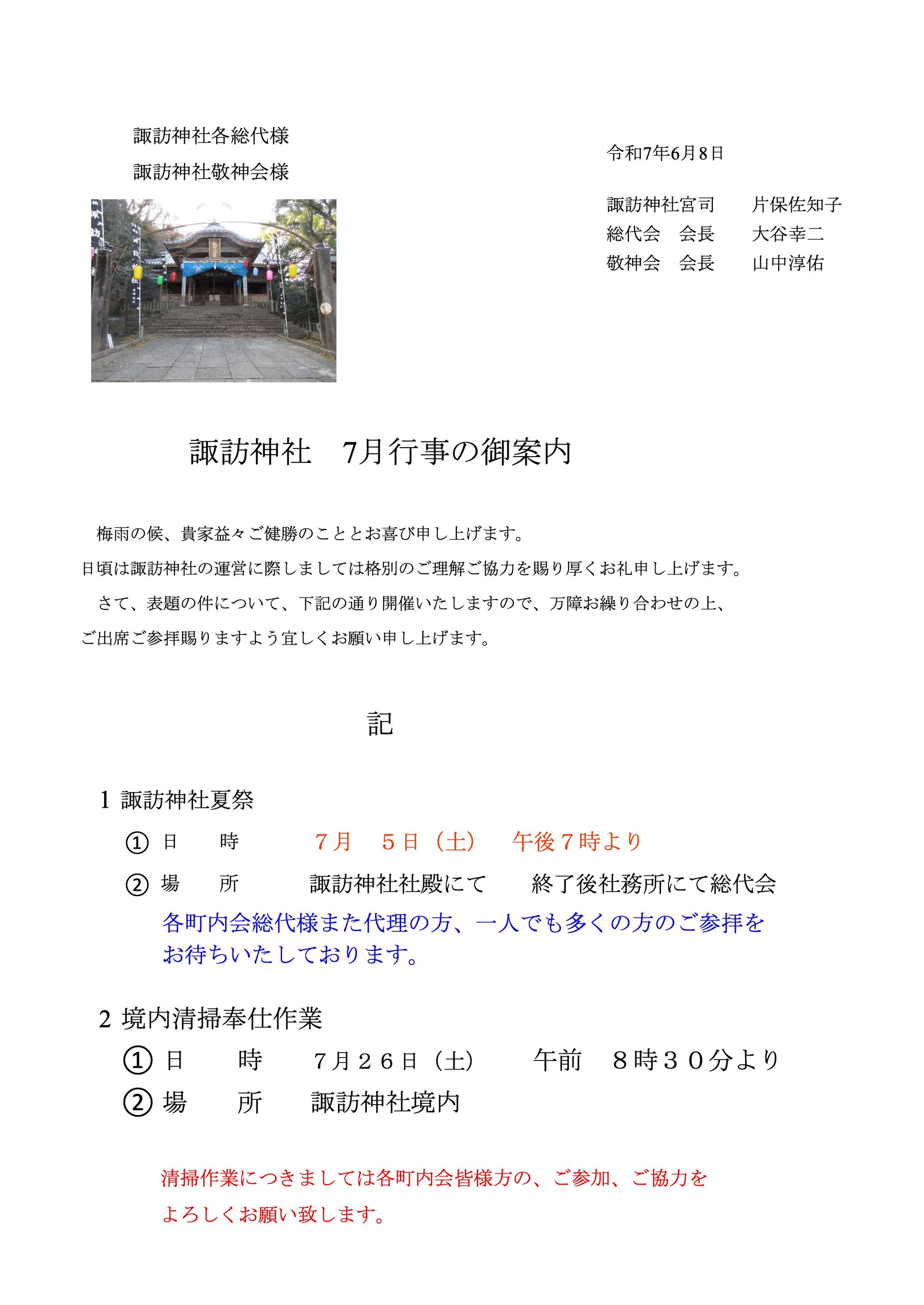 諏訪神社各総代様
諏訪神社敬神会様
令和7年6月8日

諏訪神社 7月行事の御案内
梅雨の候、貴家益々ご健勝のこととお喜び申し上げます。
日頃は諏訪神社の運営に際しましては格別のご理解ご協力を賜り厚くお礼申し上げます。
さて、表題の件について、下記の通り開催いたしますので、万障お繰り合わせの上、
ご出席ご参拝賜りますよう宜しくお願い申し上げます。
記
1 諏訪神社夏祭
日 時
① ７月 ５日（土） 午後７時より
場 所
② 諏訪神社社殿にて 終了後社務所にて総代会
各町内会総代様また代理の方、一人でも多くの方のご参拝を
お待ちいたしております。
2 境内清掃奉仕作業
① 日 時 ７月２６日（土） 午前 ８時３０分より
② 場 所 諏訪神社境内
清掃作業につきましては各町内会皆様方の、ご参加、ご協力を
よろしくお願い致します。